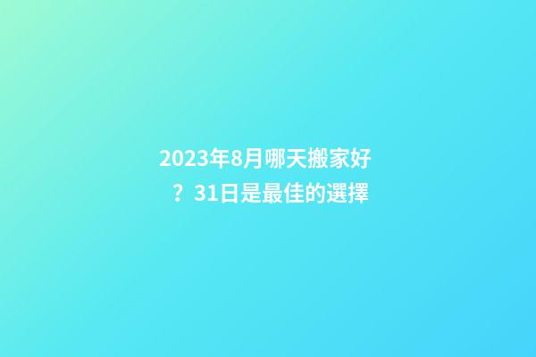 2023年8月哪天搬家好？31日是最佳的選擇